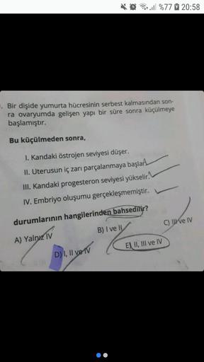 . Bir dişide yumurta hücresinin serbest kalmasından son-
ra ovaryumda gelişen yapı bir süre sonra küçülmeye
başlamıştır.
Bu küçülmeden sonra,
Q%77 20:58
I. Kandaki östrojen seviyesi düşer.
II. Uterusun iç zarı parçalanmaya başlar
III. Kandaki progesteron s