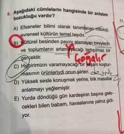 8. Aşağıdaki cümlelerin hangisinde bir anlatım
bozukluğu vardır?
A) Efsaneler bilimi olarak tanımlanan mitoloji,
evrensel kültürün temel taşıdır.
B) Kültürel besinden payını alamayan bireylerin
ve toplumların artamayacağı tartışılmaz bir
gerçektir.
Gogalır
C) Hiçbirimizin varamayacağı bir yaşam koştur-
masının ürünleriydi onun şiirleri.dk
D) Yüksek sesle konuşmak yerine, lirik masallar
anlatmayı yeğlemiştir.
E) Yurda döndüğü gün kardeşinin başına gele-
cekleri bilen babam, havaalanına yalnız gidi-
yor.
11.