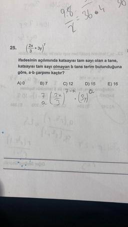 25.
2015
pos
7
2x
+ 3y
3
ibisibahlemoeg id nislo ryse met luisog nelminet
ABE (3
801-11-7
a
OSE (0)
9.8.
Z=3604
ifadesinin açılımında katsayısı tam sayı olan a tane,
katsayısı tam sayı olmayan b tane terim bulunduğuna
göre, a-b çarpımı kaçtır?
A) 0
B) 7
nečia
C) 12
7-a
(23)
3
23 (1.0).0
(15) 0
D) 15
den
(34)
48S (8
99
E) 16
blo
ond
SAS (A