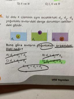 D) II ve III
d₁
6. içi dolu x cisminin aynı sıcaklıktaki d₁, ₂, d
yoğunluklu sıvılardaki denge durumları şekiller-
deki gibidir.
X
d₂
Buna göre sıvıların yoğunlukları arasındaki
ilişki nedir?
A) dd = d
2
3
C) d
$₂
E) I, II ve III
3
B) d,
D) d
Ed3
>d > d
1 2
d₂
2
X
ens Yayınları