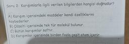 Soru 2: Karışımlarla ilgili verilen bilgilerden hangisi doğrudur?
A) Karışım içerisindeki maddeler kendi özelliklerini
kaybederler.
B) Çözelti içerisinde tek tür molekül bulunur.
C) Bütün karışımlar saftır.
D) Karışımlar içerisinde birden fazla çeşit atom içerir.