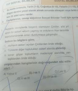 2.
TYT SOSYAL BI
Bu testte sırasıyla, Tarih (1-5), Coğrafya (6-10), Felsefe (11-15), C
Bilgisi dersini yasal olarak almak zorunda olmayan veya farklı r
lam 25 adet soru vardır.
Cevaplarınızı, cevap kâğıdının Sosyal Bilimler Testi için ayrıla
1. Hunlarla savaşlarda başarılı olamayan Çinliler, yüz yıl
süren bir askerî reform yapmış ve ordularını Hun tarzında
teşkilatlandırarak onları durdurmaya çalışmıştır.
Sadece bu bilgilere göre;
1. Hunların askerî açıdan Çinlilerden önde olduğu,
II. Türklerin diğer topluluklari askerî alanda etkilediği,
III. konar göçer toplumların medeniyet alanında yer-
leşiklerden önde olduğu
yargılarından hangilerinin doğruluğundan söz edile-
bilir?
A) Yalnız II
B) I ve II
SYAL
D) II ve III
C) I ve III
E) I,II ve III
IMLER
dan olan Kutadqu Bilig'de hü-
4