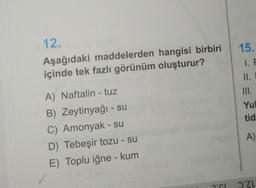 12.
Aşağıdaki maddelerden hangisi birbiri
içinde tek fazlı görünüm oluşturur?
A) Naftalin - tuz
B) Zeytinyağı - su
C) Amonyak - su
D) Tebeşir tozu - su
E) Toplu iğne - kum
J'SL
15.
1. F
II. I
Yul
tid
A)
DZL