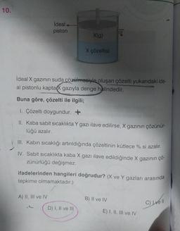 10.
ideal
piston
A) II, III ve IV
ideal X gazının suda çözülmesiyle oluşan çözelti yukarıdaki ide-
al pistonlu kaptaX gazıyla denge halindedir.
Buna göre, çözelti ile ilgili;
1. Çözelti doygundur. +
II. Kaba sabit sıcaklıkta Y gazı ilave edilirse, X gazının çözünür-
lüğü azalır.
A
X(g)
III. Kabın sıcaklığı artırıldığında çözeltinin kütlece % si azalır.
IV. Sabit sıcaklıkta kaba X gazı ilave edildiğinde X gazının çö-
zünürlüğü değişmez.
ifadelerinden hangileri doğrudur? (X ve Y gazları arasında
tepkime olmamaktadır.)
X çözeltisi
D) I, II ve III
B) II ve IV
E) I, II, III ve IV
C) Lvell