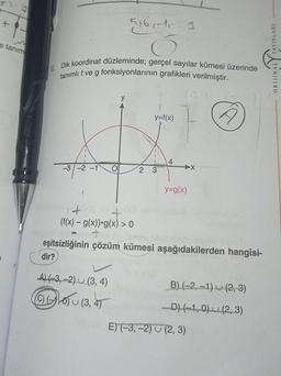 e tanim
m
6. Dik koordinat düzleminde; gerçel sayılar kümesi üzerinde
tanımlı f ve g fonksiyonlarının grafikleri verilmiştir.
1
-3 -2 -1
OF
5161-11-313
y
y=f(x)
2 3
S
4
y=g(x)
A
(f(x) = g(x)) g(x) > 0
+
eşitsizliğinin çözüm kümesi aşağıdakilerden hangisi-
dir?
A) (-3,-2) (3, 4)
Ⓒ)10) (3, 4)
B) (-2,-1) (2, 3)
-D) (-1,0) (2, 3)
E) (-3,-2) (2, 3)
ORIJINAL YAYINLARI