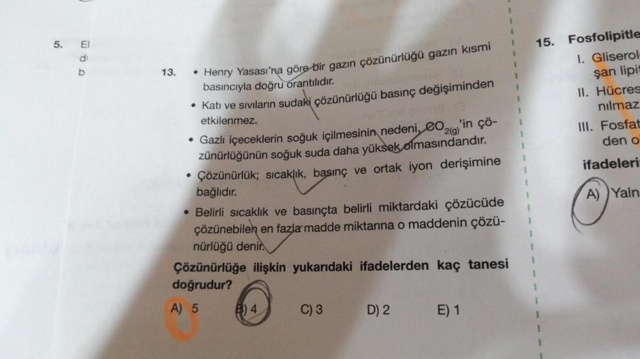 5. El
di
b
13.
• Henry Yasası'na göre bir gazın çözünürlüğü gazın kısmi
basıncıyla doğru orantılıdır.
• Katı ve sıvıların sudaki çözünürlüğü basınç değişiminden
etkilenmez.
nu ook eining e
• Gazlı içeceklerin soğuk içilmesinin nedeni, CO2(g)'in çö-
zünürlü