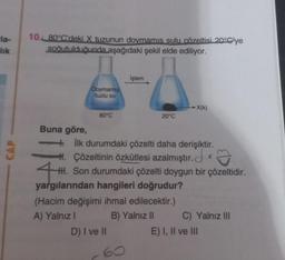 -la-
lik
10. 80°C'deki X tuzunun doymamıs sulu çözeltisi 20°C'ye
soğutulduğunda aşağıdaki şekil elde ediliyor.
Buna göre,
Doymamış
tuzlu su
80°C
İşlem
20°C
D) I ve II
+ İlk durumdaki çözelti daha derişiktir.
H. Çözeltinin özkütlesi azalmıştır.
HH. Son durumdaki çözelti doygun bir çözeltidir.
yargılarından hangileri doğrudur?
(Hacim değişimi ihmal edilecektir.)
A) Yalnız I
B) Yalnız II
→→→X(k)
C) Yalnız III
E) I, II ve III