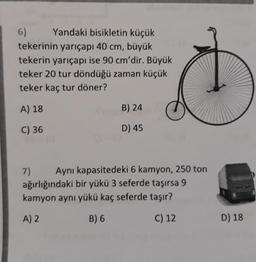 6)
Yandaki bisikletin küçük
tekerinin yarıçapı 40 cm, büyük
tekerin yarıçapı ise 90 cm'dir. Büyük
teker 20 tur döndüğü zaman küçük
teker kaç tur döner?
A) 18
C) 36
7)
B) 24
D) 45
Aynı kapasitedeki 6 kamyon, 250 ton
ağırlığındaki bir yükü 3 seferde taşırsa 9
kamyon aynı yükü kaç seferde taşır?
A) 2
B) 6
C) 12
D) 18