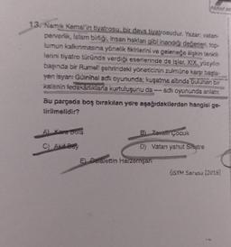 13. Namık Kemal'in tiyatrosu, bir dava tiyatrosudur. Yazar; vatan-
perverlik, Islam birliği, insan hakları gibi inandığı değerleri, top-
lumun kalkınmasına yönelik fikirlerini ve geleneğe ilişkin tenkit-
lerini tiyatro türünde verdiği eserlerinde de işler. XIX. yüzyılın
başında bir Rumeli şehrindeki yöneticinin zulmüne karşı başla-
yan isyanı Güinihal adlı oyununda; kuşatma altında bulunan bir
kalenin fedakarlıklarla kurtuluşunu da adii oyununda anlatır.
Bu parçada boş bırakılan yere aşağıdakilerden hangisi ge-
tirilmelidir?
Al Kare beta
C) Akif Bey
PARAF AK
Bi Zavalli Çocuk
D) Vatan yahut Silistre
E) Celalettin Harzemşan
ÖSYM Sorusu (2019)