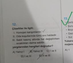 12.
Çözeltiler ile ilgili;
I. Homojen karışımlardır.
II. Oda koşullarında tümü sıvı haldedir.
III. Sabit basınç altında hal değiştirirken
sıcaklıkları daima sabittir.
yargılarından hangileri doğrudur?
A) Yalnız I
B) Yalnız III
D) I ve III
C) I ve II
EX II ve III
15.
●
●
Şerb
Şuru
Boya
Gaz
• Süt
Yukaric
mojenc
A) 1