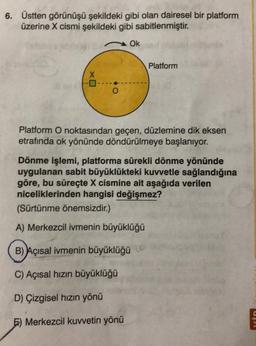 6. Üstten görünüşü şekildeki gibi olan dairesel bir platform
üzerine X cismi şekildeki gibi sabitlenmiştir.
X
O
Ok
Platform
Platform O noktasından geçen, düzlemine dik eksen
etrafında ok yönünde döndürülmeye başlanıyor.
Dönme işlemi, platforma sürekli dönme yönünde
uygulanan sabit büyüklükteki kuvvetle sağlandığına
göre, bu süreçte X cismine ait aşağıda verilen
niceliklerinden hangisi değişmez?
(Sürtünme önemsizdir.)
A) Merkezcil ivmenin büyüklüğü
B) Açısal ivmenin büyüklüğü
C) Açısal hızın büyüklüğü
D) Çizgisel hızın yönü
E) Merkezcil kuvvetin yönü