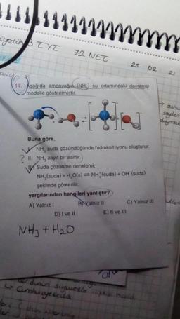 iyotik B TYT
ving
1 1 1 1 / / / /
bec
le
72 NET
14. Aşağıda amonyağın (NH) su ortamındaki davranışı
modelle gösterilmiştir.
Buna göre,
NH, suda çözündüğünde hidroksit iyonu oluşturur.
II. NH, zayıf bir asittir.
25 02
Suda çözünme denklemi.
NH₂(suda) + H₂O(s) = NH (suda) + OH (suda)
şeklinde gösterilir.
yargılarından hangileri yanlıştır?
A) Yalnız I
D) I ve II
NH3 + H₂O
BYalnız II
E) Il ve Ill
C) Yalnız ill
a divin
odunun suyusetle ilişkisi scald
C> Cumhuriyetçilik
(2)
esku
saden
dynab
Kent