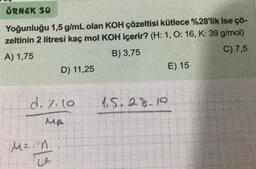 ÖRNEK SO
Yoğunluğu 1,5 g/mL olan KOH çözeltisi kütlece %28'lik ise çö-
zeltinin 2 litresi kaç mol KOH içerir? (H: 1, O: 16, K: 39 g/mol)
A) 1,75
B) 3,75
C) 7,5
d. %. 10
MA
€1.5
D) 11,25
M = M
4.5.28.19
E) 15