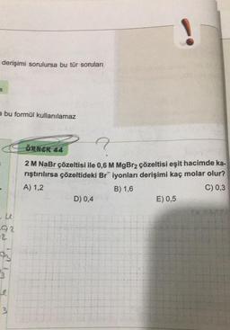 derişimi sorulursa bu tür soruları
a bu formül kullanılamaz
u
92
-2.
ay
3
ÖRNEK 44
2 M NaBr çözeltisi ile 0,6 M MgBr₂ çözeltisi eşit hacimde ka-
rıştırılırsa çözeltideki Br iyonları derişimi kaç molar olur?
A) 1,2
B) 1,6
C) 0,3
D) 0,4
E) 0,5