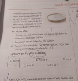 1. Porselen doğadaki kile bazı mad-
delerin karıştırılıp pişirilmesi ile el-
de edilir. Porselenin dayanıklılığı,
kalitesi, elektrik iletimi gibi tüm
özellikleri özkütlesine ve yapım
tekniklerine bağlı olarak değişir.
Bu bilgiye göre;
1.
Porselen bir karışım maddedir ve özkütlesi, içindeki mad-
delerin özkütlesinden farklıdır.
A) Yalnız
Madde ve Özellikle
II. Porselenin elektrik iletkenliği çok fazladır.
III. Porselenin dayanıklılığı her zaman içindeki diğer katkı
maddelerininkinden daha fazladır.
içindel
yargılarından hangileri doğrudur?
D) II ve III
D
B) Yalnız II
E) I, II ve III
C) I ve Il
3.
2. Çetin, içinde V, hacminde su olan dereceli kabi baskül üze-
B
Av
E