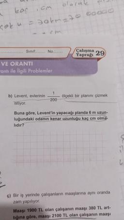 kaç
a
çek u
olarak
-30km-7000000
,CM
Sınıf:...... No.......
VE ORANTI
antı ile İlgili Problemler
b) Levent, evlerinin
istiyor.
1
200
Çalışma
Yaprağı
29
ölçekli bir planını çizmek
Buna göre, Levent'in yapacağı planda 6 m uzun-
luğundaki odanın kenar uzunluğu kaç cm olma-
lıdır?
ç) Bir iş yerinde çalışanların maaşlarına aynı oranda
zam yapılıyor.
Maaşı 1900 TL olan çalışanın maaşı 380 TL art-
tığına göre, maaşı 2100 TL olan çalışanın maaşı