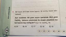 SIVI ÇÖZELTİLER
.......
148
Mua 1060 M3.0 sionist
8. Saf suyun 20°C'deki buhar basıncı 18 mmHg olarak bilin-
mektedir.
Aynı sıcaklıkta 108 gram suyun içerisinde 29,6 gram
Ca(OH)₂2 katısının çözünmesi ile oluşan çözeltinin bu-
har basıncı kaç mmHg'dir? (H₂O: 18, Ca(OH)₂: 74)
A) 20
B) 18
C) 17
D) 16
E) 15
1C
2E 3E
4D
5B
6B