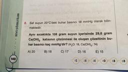 SIVI ÇÖZELTİLER
.......
148
Mua 1060 M3.0 sionist
8. Saf suyun 20°C'deki buhar basıncı 18 mmHg olarak bilin-
mektedir.
Aynı sıcaklıkta 108 gram suyun içerisinde 29,6 gram
Ca(OH)₂2 katısının çözünmesi ile oluşan çözeltinin bu-
har basıncı kaç mmHg'dir? (H₂O: 18, Ca(OH)₂: 74)
A) 20
B) 18
C) 17
D) 16
E) 15
1C
2E 3E
4D
5B
6B