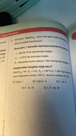 Koligatif Özellikler
da çözü-
mamaya
hangi-
Br: 200,
C, don-
9. 29,6 gram Mg(NO3)2 katısı 400 gram suda tamamen
Buna göre, 1 atmosfer basınçta bulunan bu çözelti
lerek bir çözelti hazırlanıyor.
I. 100,78 °C'de kaynamaya başlar.
II. -2,79°C'de donmaya başlar.
III. Kaynarken buhar basıncı 760 mmHg'den düşüktür.
IN YAYINLARI
yargılarından hangileri doğrudur?
(Mg(NO3)2: 148, K = 0,52, K = 1,86°C/m, 1 atm dış basınçta s
suyun kaynama noktası 100°C, donma noktası 0°C'dir.)
A) Yalnız I
B) Yalnız II
D) II ve III
C) I ve II
E) I, II ve III