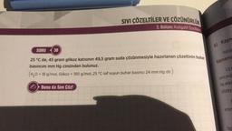 SIVI ÇÖZELTİLER VE ÇÖZÜNÜRLÜK
3. Bölüm: Koligatif Özellikler
SORU 30
25 °C de, 45 gram glikoz katısının 49,5 gram suda çözünmesiyle hazırlanan çözeltinin buhar
basıncını mm Hg cinsinden bulunuz.
(H₂O = 18 g/mol, Glikoz = 180 g/mol, 25 °C saf suyun buhar basıncı 24 mm Hg dir.)
Bunu da Sen Çöz!
b) Kayn
Isitile
kaynama
UC
sincind
ne etki
yüzey
Vinir
faz