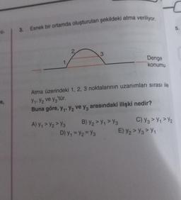 il- 3. Esnek bir ortamda oluşturulan şekildeki atma veriliyor.
e,
A) Y₁ > Y₂Y3
3
Atma üzerindeki 1, 2, 3 noktalarının uzanımları sırası ile
V₁, V₂ ve y3'tür.
Buna göre, y₁, y₂ ve y3 arasındaki ilişki nedir?
B) Y2 > Y₁ > Y3
D) Y₁ = y₂ = Y3
Denge
konumu
C) Y3 >₁>2
E) Y₂>3>Y₁
5.