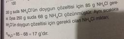 X=-
100
250 g suda NH Cl'ün doygun çözeltisi için 85 g NH₂Cl gere-
kir. Oysa 250 g suda 68 g NH CI çözünmüştür. Aynı sıcaklıkta
NH,Cl'ün doygun çözeltisi için gerekli olan NH₂Cl miktarı;
MNH CI=85-68=17 g'dir.