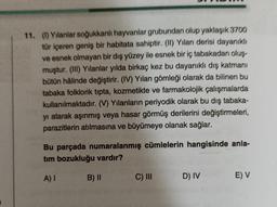 11. (1) Yılanlar soğukkanlı hayvanlar grubundan olup yaklaşık 3700
tür içeren geniş bir habitata sahiptir. (II) Yılan derisi dayanıklı
ve esnek olmayan bir dış yüzey ile esnek bir iç tabakadan oluş-
muştur. (III) Yılanlar yılda birkaç kez bu dayanıklı dış katmanı
bütün hâlinde değiştirir. (IV) Yılan gömleği olarak da bilinen bu
tabaka folklorik tipta, kozmetikte ve farmakolojik çalışmalarda
kullanılmaktadır. (V) Yılanların periyodik olarak bu dış tabaka-
yı atarak aşınmış veya hasar görmüş derilerini değiştirmeleri,
parazitlerin atılmasına ve büyümeye olanak sağlar.
Bu parçada numaralanmış cümlelerin hangisinde anla-
tim bozukluğu vardır?
A) I
B) II
C) III
D) IV
E) V