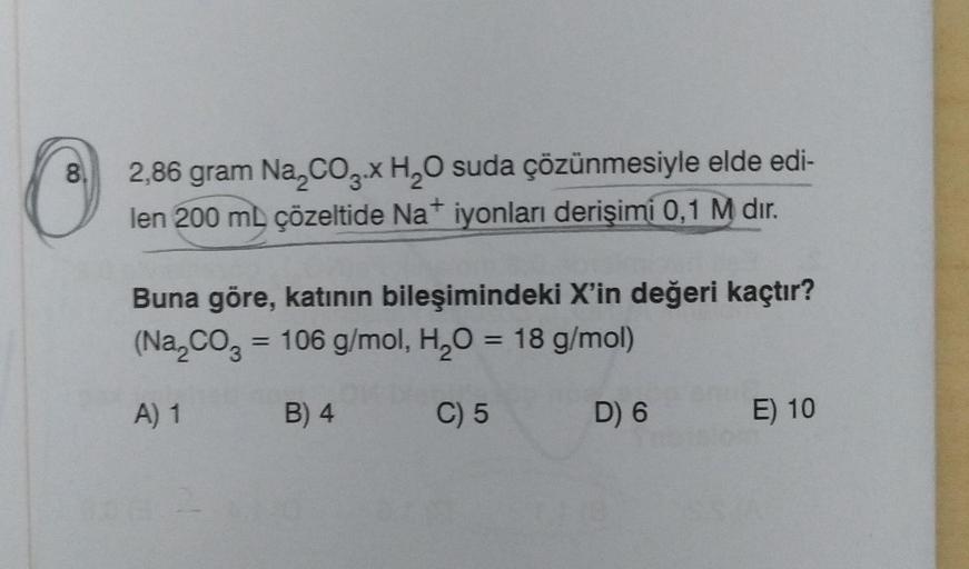 8.
2,86 gram Na₂CO3.x H₂O suda çözünmesiyle elde edi-
len 200 ml çözeltide Na+ iyonları derişimi 0,1 M dır.
Buna göre, katının bileşimindeki X'in değeri kaçtır?
(Na₂CO3 = 106 g/mol, H₂O = 18 g/mol)
A) 1
B) 4
C) 5
D) 6
E) 10