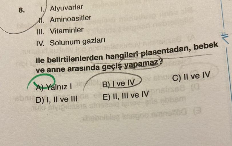 8.
1. Alyuvarlar
M. Aminoasitler
III. Vitaminler
IV. Solunum gazları
quietiv led
ASSES
neile belirtilenlerden hangileri plasentadan, bebek
ve anne arasında geçiş yapamaz?
A) Yalnız I
6006 D) I, II ve III
v chC) II ve IV
B) I ve IV
E) II, III ve IV analise