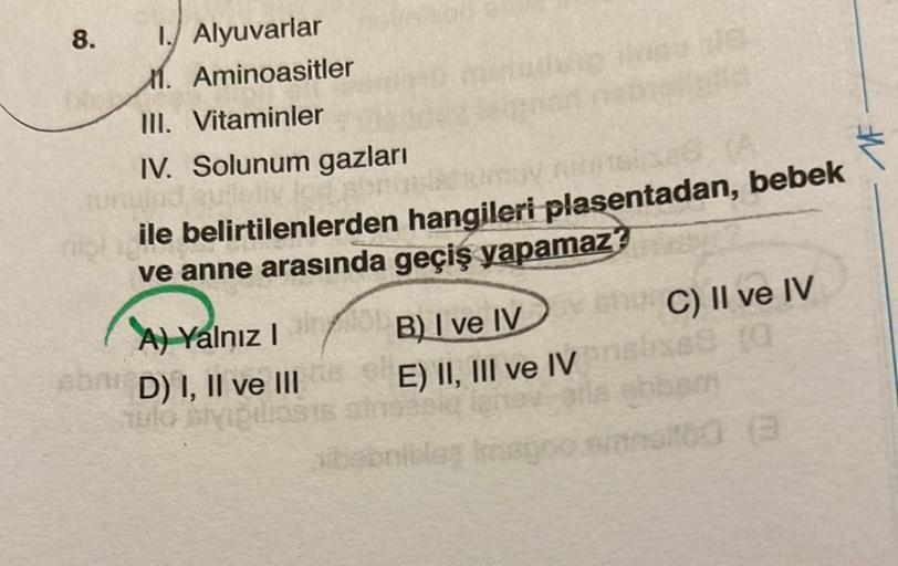 8.
1. Alyuvarlar
M. Aminoasitler
III. Vitaminler
IV. Solunum gazları
quietiv led
ASSES
neile belirtilenlerden hangileri plasentadan, bebek
ve anne arasında geçiş yapamaz?
A) Yalnız I
6006 D) I, II ve III
v chC) II ve IV
B) I ve IV
E) II, III ve IV analise 