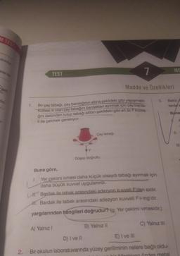 M TESTI
doldur
kisi ile
veti
do-
1.
TEST
Bir çay tabağı, çay bardağının altına şekildeki gibi yapışmıştır.
Kütlesi m olan çay tabağını bardaktan ayırmak için çay barda-
ğını üstünden tutup tabağı alttan şekildeki gibi en az F kuvve-
ti ile çekmek gerekiyor.
F
Çay tabağı
A) Yalnız I
Düşey doğrultu
1
Madde ve Özellikleri
Buna göre,
I.
Yer çekimi ivmesi daha küçük olsaydı tabağı ayırmak için
daha büyük kuvvet uygulanırdı.
L. Bardak ile tabak arasındaki adezyon kuvveti F'den azdır.
III. Bardak ile tabak arasındaki adezyon kuvveti F+mg'dir.
yargılarından hangileri doğrudur? (g: Yer çekimi ivmesidir.)
B) Yalnız II
3.
C) Yalnız III
MO
Bekir,
lerde k
Buna
D) I ve II
E) I ve III
2. Bir okulun laboratuvarında yüzey geriliminin nelere bağlı oldu-
öğretmen Özdes metal
V. A