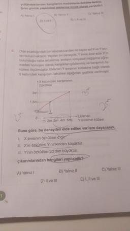 in
1
yukarıdakilerden hangilerini maddelerin özkütle farklılı-
ğının günlük yaşamdaki etkilerine örnek olarak verebilir?
C) Yalnız III
A) Yalnız 1
V
2d
Oda sıcaklığındaki bir laboratuvardaki iki kapta saf X ve Y sivi-
lanı bulunmaktadır. Yapılan bir deneyde, Y sivisi azar azar X'in
bulunduğu kaba aktarılmış, sıvıların kimyasal değişime uğra-
madan homojen olarak karıştıkları gözlenmiş ve karışımın öz-
kütlesi ölçülmüştür. Eklenen Y sıvısının kütlesine bağlı olarak
X kabındaki karışımın özkütlesi aşağıdaki grafikte verilmiştir.
1,5d
d
A) Yalnız I
D) I ve il
0
B) Yalnız il
E) I, Il ve ill
X kabındaki karışımının
Özkütlesi
m 2m 3m 4m 5m
D) II ve III
35
Buna göre, bu deneyden elde edilen verilere dayanarak,
I.
X Sıvısının özkütlesi d'dir.
II. X'in özkütlesi Y'ninkinden küçüktür.
III. Y'nin özkütlesi 2d'den büyüktür.
çıkarımlarından hangileri yapılabilir?
B) Yalnız II
20
Eklenen
Y Sıvısının kütlesi
E) I, II ve III
C) Yalnız III