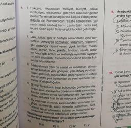 en çok aruz ka-
uriye Mektupla
erdiği bir kitapta
lerinde sıkça ku
a kul
sapta
aralanmış
IV
E)V
ün çeşitli kalıpla
eşitli parçalan,
lir.
kullanılabilir.
lip değil, başka bask
Zaman belli bir d
da herhangi bir du
ki bendleri alıp ister
çin kullanılmışt
aralanmış tespi
1. Türkçeye, Arapçadan "millîyet, hürriyet, istiklal,
cumhuriyet, reisicumhur" gibi yeni sözcükler getiren
idealist Tanzimat sanatçılarına karşılık Edebiyatice-
dideciler de Fransızcadan "saat-i semen-fam (ya-
semin renkli saatler) berf-i zerrin (altın renkli kar),
lerze-i rüşen (ışıklı titreyiş) gibi ifadeleri getirmişler-
dir.
II. "Jale, Julide" gibi "J" harfiyle seslendikleri için Fran-
Sizcaya benzeyen sözcükler; krizantem, yasemin"
gibi alafranga hissini veren çiçek isimleri; "nalan,
alude, aşiyan, lane, şüküfe, hıyaban, serab, kebü-
ter, neva" gibi anlam ve sesleriyle aynı hissi uyandı-
ran şiirli sözcükler, Servetifünuncuların sıklıkla kul-
landığı sözcüklerdir.
III. Edebiyatımıza yeni bir sanat ve medeniyet dünya-
sından birtakım yeni görüşler, yeni duyuş ve düşü-
nüşler getirmek arzusundaki genç yazarların eldeki
dile birtakım yeni kavramlar ve yeni kelimeler kat-
maları oldukça doğaldır.
IV. O yıllar Türkçesinin bağlı bulunduğu gramer kuralla-
rindan da az çok ayrılan Edebiyatıcedide sanatçıları,
kısa bir zaman sonra Servetifünun dili diye isimlen-
dirilen, oldukça özel bir dil meydana getirmişlerdir.
V. By edebiyat akımının kadrosundaki yazarların bir-
goğu, yazılarında süslü cümleler kullanmak; zarif,
ahenkli fakat işitilmemiş kelime ve tamlamalar bu-
lundurmak yolunda birbirleriyle yarışmışlardır.
Servetifünun edebiyatının diliyle ilgili yukarıdaki sap-
tamalardan hangisi yanlıştır?
A) I
B) II
C) III
D) IV
E) V
ayınla
Zafer
9. Aşağıdakil
ortaya koy
CAT
A) Şiiri düz
B) Toplums
Sanat ha
liği yarat
DY Toplumu
önemli öğ
E) Şiirde kap
dil oluştur
10. "Cenap Şahab
gisi yanlıştır?
Şirlerinde
müstezattır
BY Aşk ve tabia
C) Duygu ve
göstermiştir
irde müzik
mindan hece
heceyle yazr
E) Cenap'a göre
idindir.