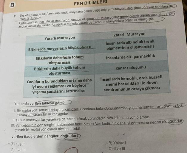 B
FEN BİLİMLERI
7.
Dış etki sonucu DNA'nın yapısında meydana gelen değişimlere mutasyon, değişime uğrayan canlılara da
mutant denir
Bütün kalıtsal hastalıklar mutasyon sonucu oluşmuştur. Mutasyonlar genel olarak zararlı olsa da yararl
mutasyonlar da vardır