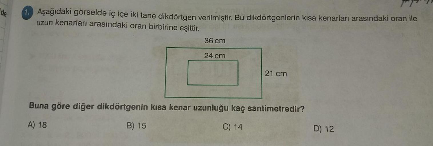 de
1. Aşağıdaki görselde iç içe iki tane dikdörtgen verilmiştir. Bu dikdörtgenlerin kısa kenarları arasındaki oran ile
Amptive
uzun kenarları arasındaki oran birbirine eşittir.
36 cm
24 cm
21 cm
Buna göre diğer dikdörtgenin kısa kenar uzunluğu kaç santimet