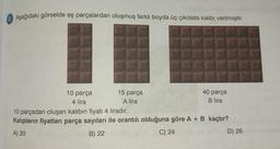 2. Aşağıdaki görselde eş parçalardan oluşmuş farklı boyda üç çikolata kalıbı verilmiştir.
10 parça
4 lira
15 parça
A lira
40 parça
B lira
10 parçadan oluşan kalıbın fiyatı 4 liradır.
Kalıpların fiyatları parça sayıları ile orantılı olduğuna göre A + B kaçtır?
A) 20
B) 22
C) 24
D) 26