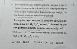 5. Bir çözeltinin sabit sıcaklıkta buhar basıncı o çözel-
tiyi oluşturan sıvıların kısmi buhar basınçları topla-
mina eşittir. Kısmi buhar basıncı ise saf sıvının bu-
har basıncının mol kesri ile çarpımıdır.
Buna göre, aynı sıcaklıkta 90 gram suyun içeri-
sinde 36 gram C6H₁2O6 katısı çözünmesi ile olu-
şan çözeltinin buhar basıncı kaç mmHg dır?
(Saf suyun 20 °C deki buhar basıncı 20,8 mmHg dir.)
(H₂O = 18 C6H₁2O6 = 180)
A) 18,4
B) 20
C) 20,8 D) 10,4 E) 5,2
1 8.