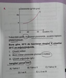 4.
AÇözünürlük (g/100 g su)
X
2a
a
50 Sıcaklık (°C)
Yukarıdaki grafik, X tuzunun çözünürlük - sıcaklık ilişkisini
göstermektedir.
0
20
Buna göre, 50°C de hazırlanan doygun X) çözeltisi
20°C ye soğutulduğunda,
1. Çözelti kütlesi
II. Birim miktar çözücüde çözünen X kütlesi
III. Çözelti yoğunluğu (g/L)
hangileri yarıya iner?
A) Yalnız I
D) I ve II
B) Yalnız II
C) Yalnız III
E) I, II ve III