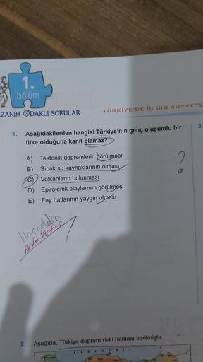 1.
bölüm
ZANIM ODAKLI SORULAR
1. Aşağıdakilerden hangisi Türkiye'nin genç oluşumlu bir
ülke olduğuna kanıt olamaz?
2.
TÜRKİYE'DE İÇ DIŞ KUVVETL
A) Tektonik depremlerin görülmesi
Sıcak su kaynaklarının olması
Volkanların bulunması
B)
Hoşgeldin
Arte Arfus
D)