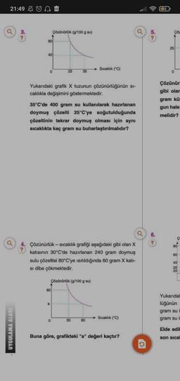 21:49 Ü
a
a
UYGULAMA ALANI
3.
?
80
40
0
Çözünürlük (g/100 g su)
8
25
Yukarıdaki grafik X tuzunun çözünürlüğünün sı-
caklıkla değişimini göstermektedir.
60
35°C'de 400 gram su kullanılarak hazırlanan
doymuş çözelti 25°C'ye soğutulduğunda
çözeltinin tekrar doymuş olması için aynı
sıcaklıkta kaç gram su buharlaştırılmalıdır?
35
0
a
4.
Çözünürlük - sıcaklık grafiği aşağıdaki gibi olan X
? katısının 30°C'de hazırlanan 240 gram doymuş
sulu çözeltisi 80°C'ye ısıtıldığında 60 gram X kati-
si dibe çökmektedir.
Çözünürlük (g/100 g su)
Sıcaklık (°C)
30
80
Sıcaklık (°C)
a
Buna göre, grafikteki "a" değeri kaçtır?
O
5.
?
6.
?
36
Çöz
25
0
Çözünürl
gibi olam
gram küt
gun hale
melidir?
C
A
80
60
40
25
20
Yukarıdal
lüğünün
gram su
gram su in
Elde edil
son sical