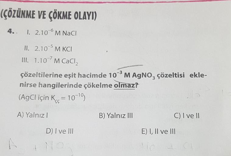 (ÇÖZÜNME VE ÇÖKME OLAYI)
4. I. 2.10 M NaCl
II. 2.10 5 M KCI
III. 1.10 M CaCl₂
çözeltilerine eşit hacimde 10-³ M AgNO3 çözeltisi ekle-
-3
nirse hangilerinde çökelme olmaz?
(AgCl için K = 10-¹0)
A) Yalnız I
A
D) I ve III
B) Yalnız III
C) I ve II
E) I, II ve