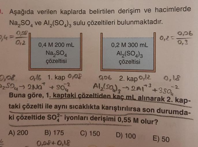 1. Aşağıda verilen kaplarda belirtilen derişim ve hacimlerde
Na₂SO4 ve Al₂(SO4)3 sulu çözeltileri bulunmaktadır.
0,98
0,4 =
012
6
0,4 M 200 mL
Na₂SO4
çözeltisi
A) 200
0,16 1. kap 0,08
-2
9,06 2. kap 0,12
Al₂(SO₂)₂ → 2A1+³+380
→2A1*
₂5242Na+Sou
Buna göre, 1