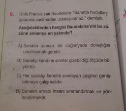 6. Ünlü Fransız şair Baudelaire "Sanatta hudutların
şuuruna varılmadan ustalaşılamaz." demiştir.
Aşağıdakilerden hangisi Baudelaire'nin bu sö-
züne anlamca en yakındır?
A) Sanatın sınırsız bir coğrafyada dolaştığını
unutmamak gerekir.
B) Sanatçı kendine sınırlar çizebildiği ölçüde bü-
yüktür.
C) Her sanatçı kendini sınırlayan çizgileri geniş-
letmeye çalışmalıdır.
D) Sanatın amacı insanı sınırlandırmak ve yön-
lendirmektir.
9