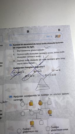 rek
su
in-
rybeder
n-
sa
B
TYT-3 HR
19. Karasal bir ekosistemde ikinci trofik düzeyde bulunan
bir organizma ile ilgili,
I.
II.
Etçil beslenme göstermektedir.
Üçüncü trofik düzeydeki canlıların avcısı, birinci trofik
düzeydeki canlıların avıdır.
III. Üçüncü trolik düzeyde yer alan canlılara göre birey
sayısı daha fazladır.
ifadelerden hangileri doğrudur?
A) Yalniz III
B) ve Il
O
TT ye III
au
ATOM
20. Aşağıdaki soyağacında bir özelliğin bir ailedeki kalıtımı
verilmiştir
Aa
Al
99
CLA
AT
Özelliğini
göstermeyen dişi
B
G) I ve III
E), II ve III
da
Özelliğini
göstermeyen erkek
ä
Mixini