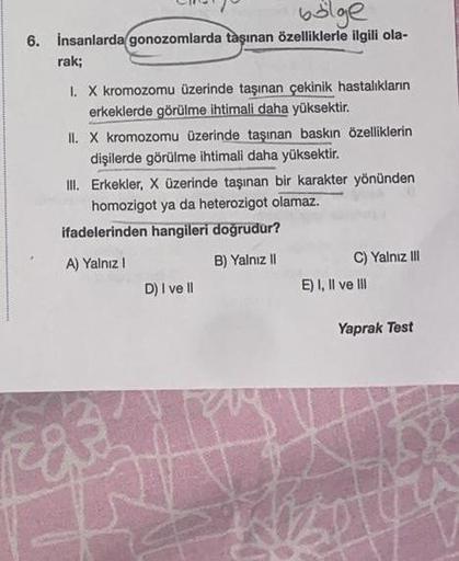 bölge
6. İnsanlarda gonozomlarda taşınan özelliklerle ilgili ola-
rak;
I. X kromozomu üzerinde taşınan çekinik hastalıkların
erkeklerde görülme ihtimali daha yüksektir.
II. X kromozomu üzerinde taşınan baskın özelliklerin
dişilerde görülme ihtimali daha yü