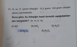 11. N ve O içeren bileşiğin 15,2 grami 9,6 gram oksijen
atomu içermektedir.
152
Buna göre, bu bileşiğin basit formülü aşağıdakiler-
den hangisidir? (N: 14, O: 16)
A) NO
B) NO₂
200
Lib
D) N₂O
102
80
E) N₂O5
306
C) N₂O