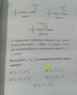 F
Şekil-l
F
T3
A) T3> T₁ = T₂
C) T₁ > T₂ > T3
Şekil-III
F
O noktasından serbestçe dönebilen eşit bölmeli
türdeş çubuk Şekil - I, Şekil - Il ve Şekil - Ill'te ki
gibi dengelendiğinde ip gerilmeleri sırasıyla T₁, T₂,
T3 oluyor.
Şekil-II
Buna göre T₁, T2, T3 arasındaki büyüklük ilişkisi
nasıldır?
B) T3 > T₂ > T₁
D) T₁ > T3 > T₂
E) T3 > T₁ > T₂