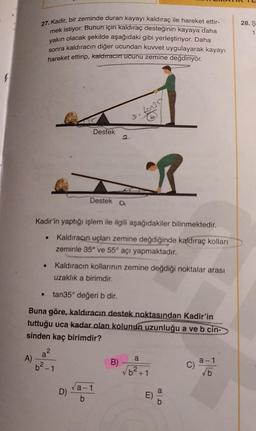 f
27. Kadir, bir zeminde duran kayayı kaldıraç ile hareket ettir-
mek istiyor. Bunun için kaldıraç desteğinin kayaya daha
yakın olacak şekilde aşağıdaki gibi yerleştiriyor. Daha
sonra kaldıracın diğer ucundan kuvvet uygulayarak kayayı
hareket ettirip, kaldıracın ucunu zemine değdiriyor.
A)
a²
2
Destek
Kadir'in yaptığı işlem ile ilgili aşağıdakiler bilinmektedir.
Kaldıracın uçları zemine değdiğinde kaldıraç kolları
zeminle 35° ve 55° açı yapmaktadır.
Kaldıracın kollarının zemine değdiği noktalar arası
uzaklık a birimdir.
tan35° değeri b dir.
Buna göre, kaldıracın destek noktasından Kadir'in
tuttuğu uca kadar olan kolunun uzunluğu a ve b cin-
sinden kaç birimdir?
-1
Destek a
D)
fon 357
a-1
b
R
B)
a
2
b²+1
E)
CD
C)
a-1
√b
28. Ş