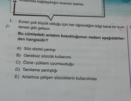 A
nda bağdaşıklığın önemini belirler.
Evren çok büyük olduğu için her öğrendiğim bilgi bana bir kum
tanesi gibi geliyor.
Bu cümledeki anlatım bozukluğunun nedeni aşağıdakiler-
den hangisidir?
A) Söz dizimi yanlışı
B) Gereksiz sözcük kullanımı
C) Özne-yüklem uyumsuzluğu
D) Tamlama yanlışlığı
E) Anlamca çelişen sözcüklerin kullanılması