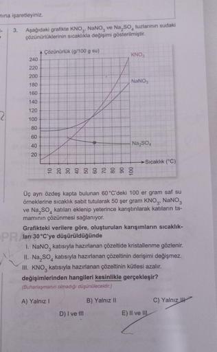 mına işaretleyiniz.
1.
3. Aşağıdaki grafikte KNO3, NaNO3 ve Na₂SO tuzlarının sudaki
çözünürlüklerinin sıcaklıkla değişimi gösterilmiştir.
240
220
200
180
160
140
120
100
80
60
40
20
A Çözünürlük (g/100 g su)
KNO3
NaNO3
Na₂SO4
D) I ve til
-Sıcaklık (°C)
Üç